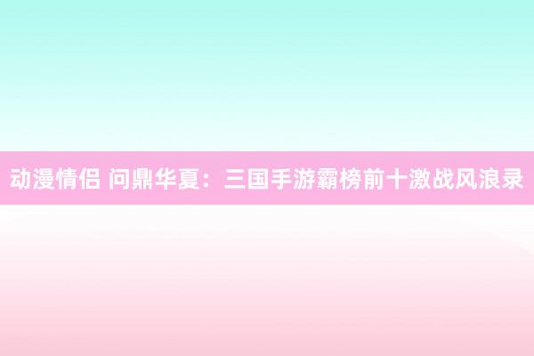 动漫情侣 问鼎华夏：三国手游霸榜前十激战风浪录