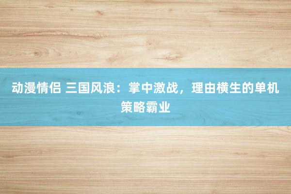 动漫情侣 三国风浪：掌中激战，理由横生的单机策略霸业