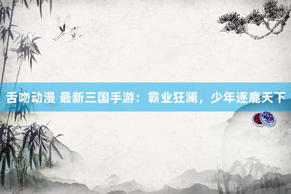舌吻动漫 最新三国手游：霸业狂澜，少年逐鹿天下