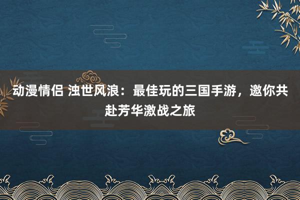 动漫情侣 浊世风浪：最佳玩的三国手游，邀你共赴芳华激战之旅