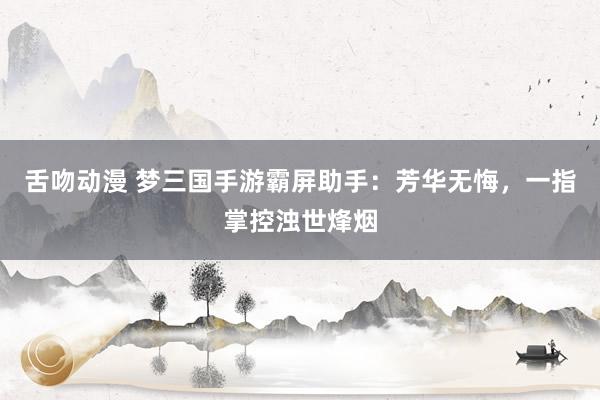 舌吻动漫 梦三国手游霸屏助手：芳华无悔，一指掌控浊世烽烟