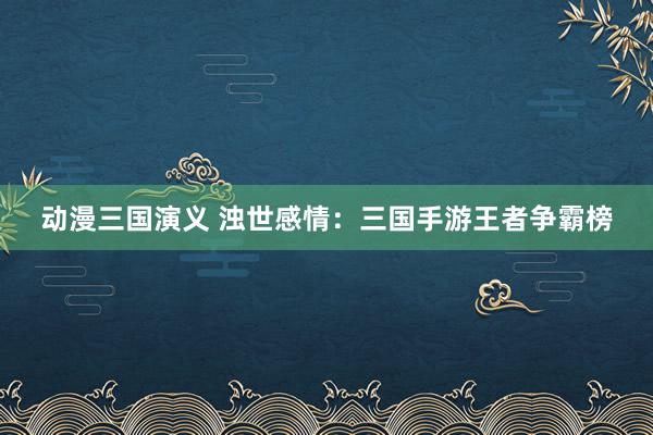 动漫三国演义 浊世感情：三国手游王者争霸榜