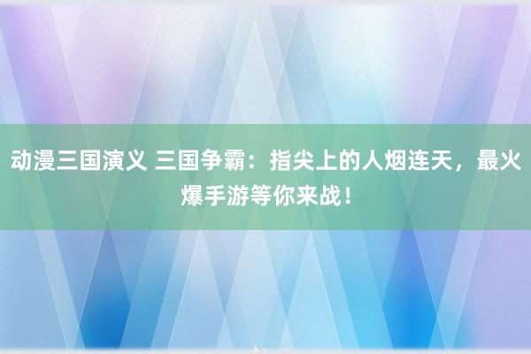 动漫三国演义 三国争霸：指尖上的人烟连天，最火爆手游等你来战！