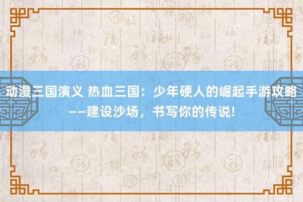 动漫三国演义 热血三国：少年硬人的崛起手游攻略——建设沙场，书写你的传说!