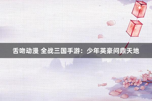 舌吻动漫 全战三国手游：少年英豪问鼎天地