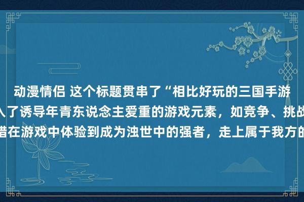 动漫情侣 这个标题贯串了“相比好玩的三国手游”这一要害词，何况融入了诱导年青东说念主爱重的游戏元素，如竞争、挑战和冒险，默示玩家不错在游戏中体验到成为浊世中的强者，走上属于我方的王者之路。这么的设定能够激励年青东说念主的酷爱心和探索欲，诱导他们去尝试这款游戏。