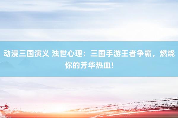 动漫三国演义 浊世心理：三国手游王者争霸，燃烧你的芳华热血!