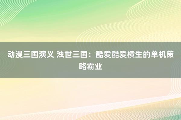 动漫三国演义 浊世三国：酷爱酷爱横生的单机策略霸业