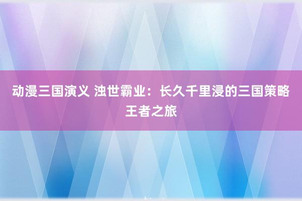 动漫三国演义 浊世霸业：长久千里浸的三国策略王者之旅