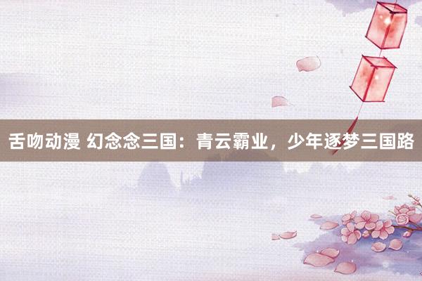 舌吻动漫 幻念念三国：青云霸业，少年逐梦三国路