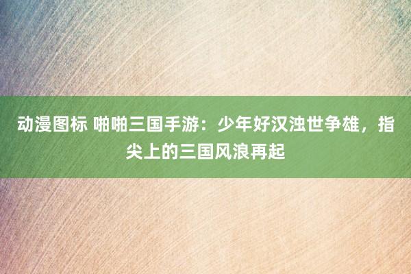 动漫图标 啪啪三国手游：少年好汉浊世争雄，指尖上的三国风浪再起