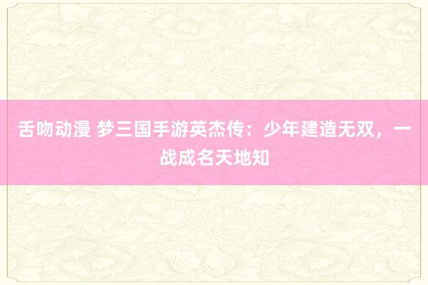 舌吻动漫 梦三国手游英杰传：少年建造无双，一战成名天地知