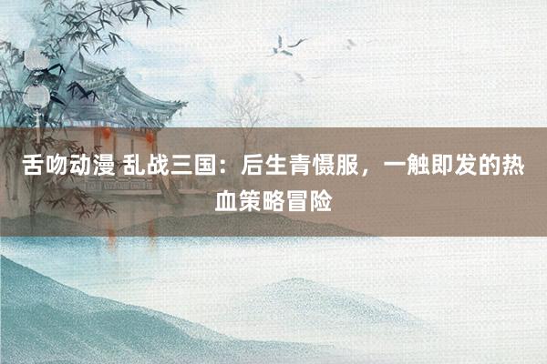 舌吻动漫 乱战三国：后生青慑服，一触即发的热血策略冒险