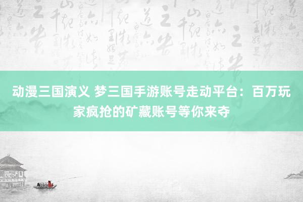 动漫三国演义 梦三国手游账号走动平台：百万玩家疯抢的矿藏账号等你来夺