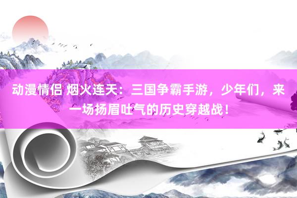 动漫情侣 烟火连天：三国争霸手游，少年们，来一场扬眉吐气的历史穿越战！