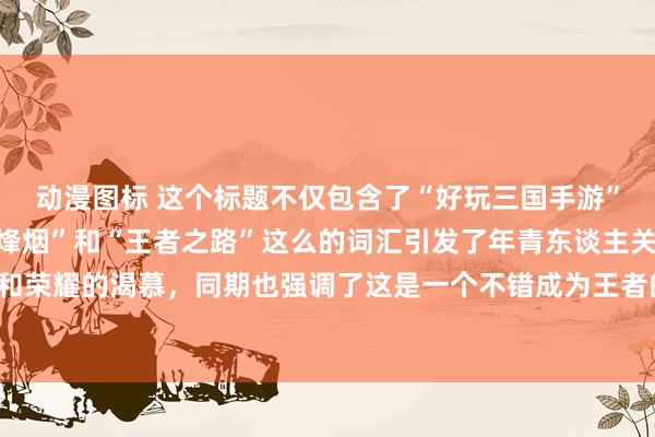 动漫图标 这个标题不仅包含了“好玩三国手游”的元素，还通过“浊世烽烟”和“王者之路”这么的词汇引发了年青东谈主关于挑战、告捷和荣耀的渴慕，同期也强调了这是一个不错成为王者的游戏，应该粗略招引到年青玩家的耀眼。