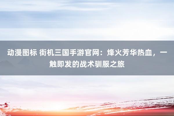 动漫图标 街机三国手游官网：烽火芳华热血，一触即发的战术驯服之旅