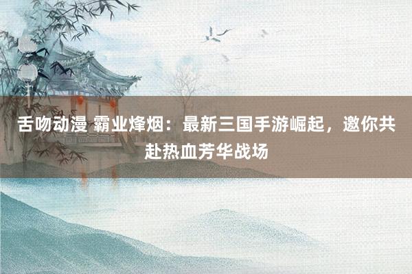 舌吻动漫 霸业烽烟：最新三国手游崛起，邀你共赴热血芳华战场