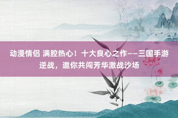 动漫情侣 满腔热心！十大良心之作——三国手游逆战，邀你共闯芳华激战沙场