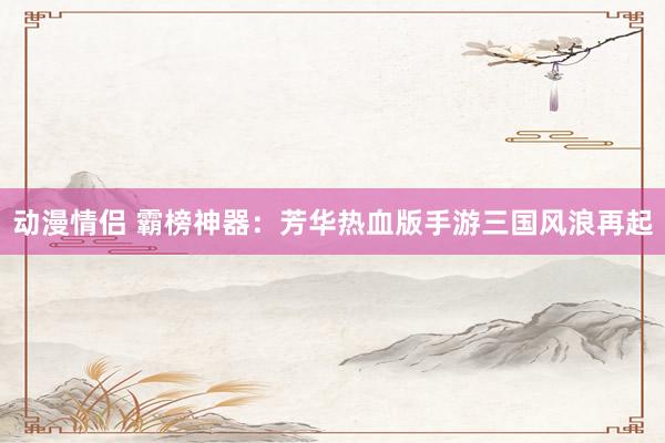 动漫情侣 霸榜神器：芳华热血版手游三国风浪再起