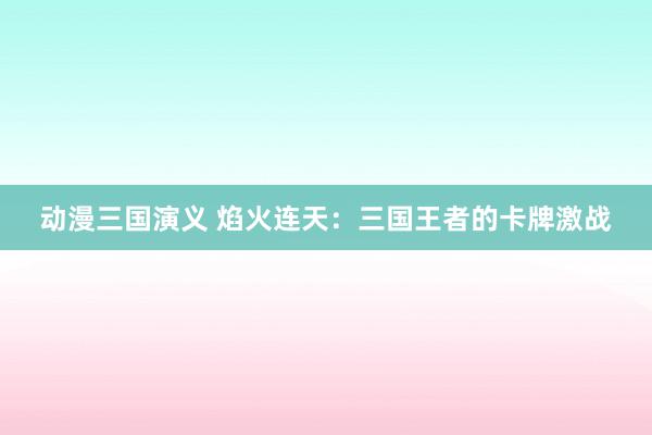 动漫三国演义 焰火连天：三国王者的卡牌激战