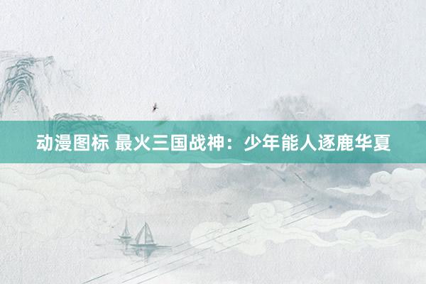 动漫图标 最火三国战神：少年能人逐鹿华夏