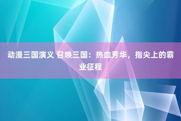 动漫三国演义 召唤三国：热血芳华，指尖上的霸业征程