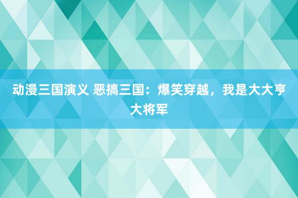 动漫三国演义 恶搞三国：爆笑穿越，我是大大亨大将军