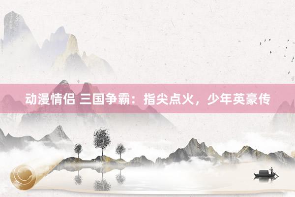 动漫情侣 三国争霸：指尖点火，少年英豪传