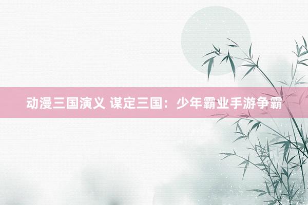 动漫三国演义 谋定三国：少年霸业手游争霸