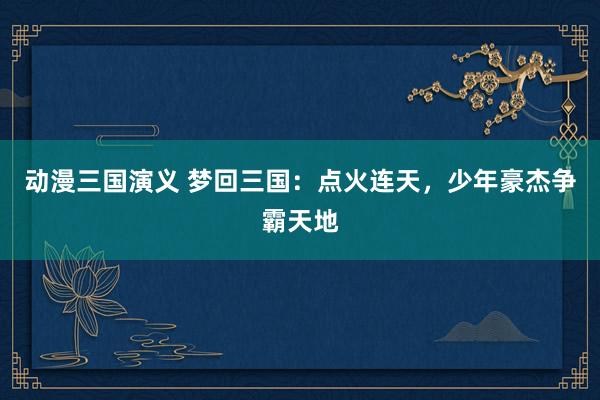 动漫三国演义 梦回三国：点火连天，少年豪杰争霸天地