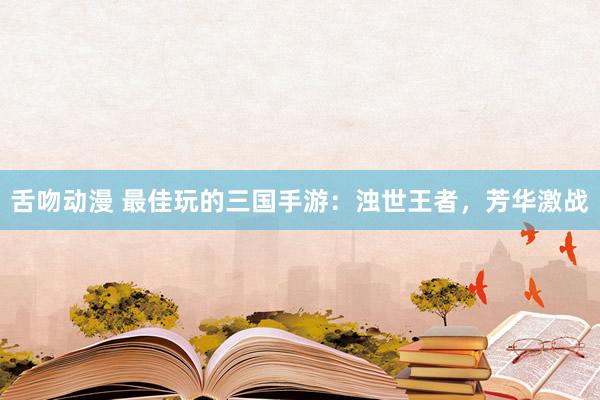 舌吻动漫 最佳玩的三国手游：浊世王者，芳华激战