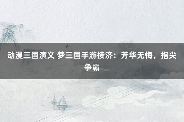 动漫三国演义 梦三国手游接济：芳华无悔，指尖争霸