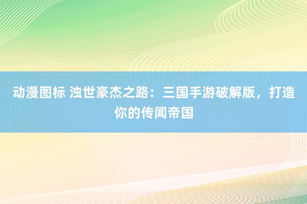 动漫图标 浊世豪杰之路：三国手游破解版，打造你的传闻帝国