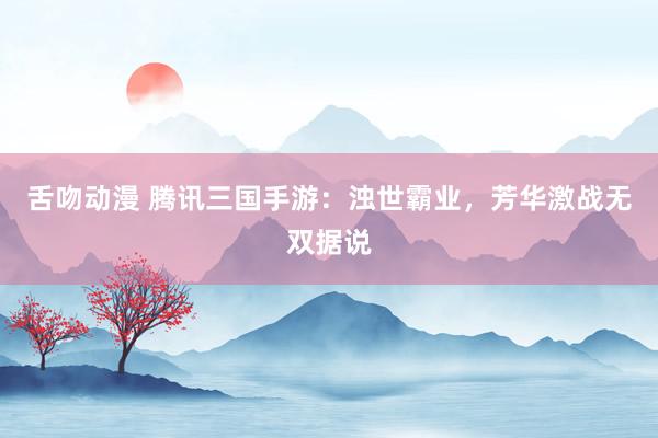 舌吻动漫 腾讯三国手游：浊世霸业，芳华激战无双据说