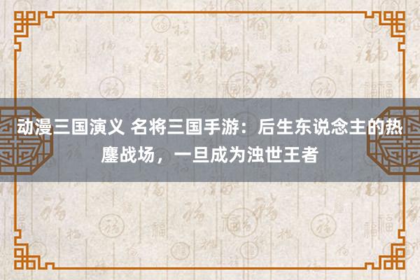 动漫三国演义 名将三国手游：后生东说念主的热鏖战场，一旦成为浊世王者