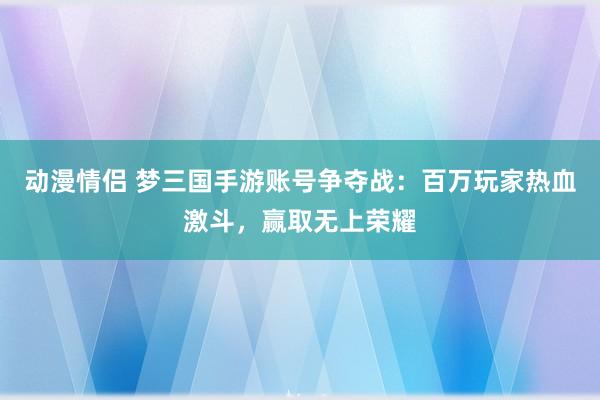 动漫情侣 梦三国手游账号争夺战：百万玩家热血激斗，赢取无上荣耀