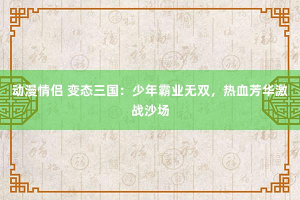 动漫情侣 变态三国：少年霸业无双，热血芳华激战沙场