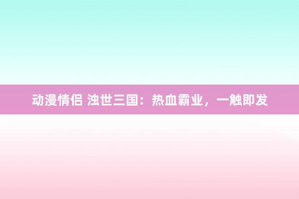 动漫情侣 浊世三国：热血霸业，一触即发