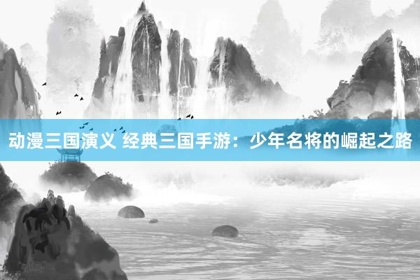 动漫三国演义 经典三国手游：少年名将的崛起之路