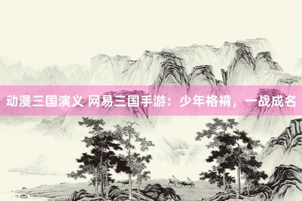 动漫三国演义 网易三国手游：少年袼褙，一战成名