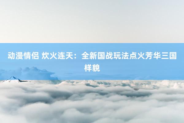 动漫情侣 炊火连天：全新国战玩法点火芳华三国样貌