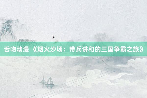 舌吻动漫 《烟火沙场：带兵讲和的三国争霸之旅》