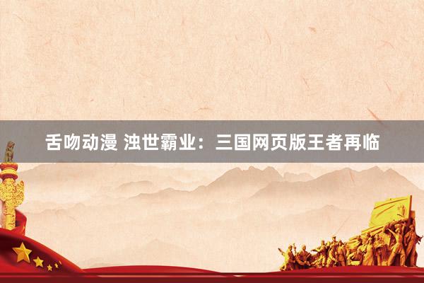 舌吻动漫 浊世霸业：三国网页版王者再临