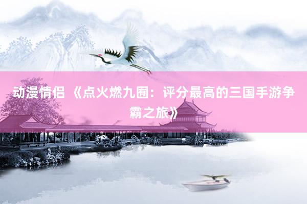 动漫情侣 《点火燃九囿：评分最高的三国手游争霸之旅》