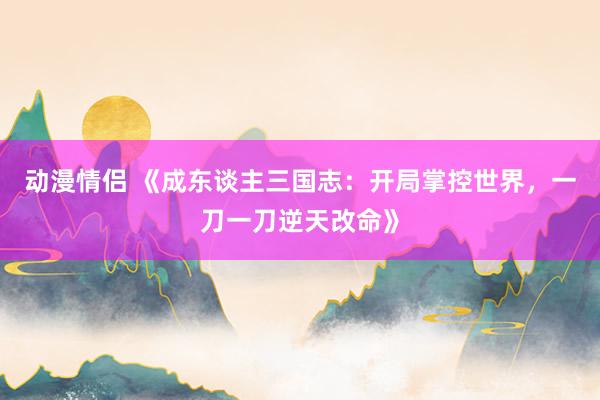 动漫情侣 《成东谈主三国志：开局掌控世界，一刀一刀逆天改命》
