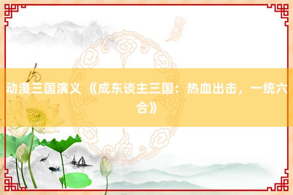 动漫三国演义 《成东谈主三国：热血出击，一统六合》
