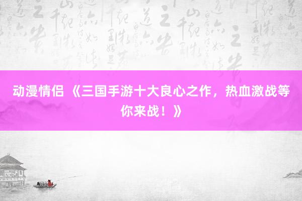 动漫情侣 《三国手游十大良心之作，热血激战等你来战！》
