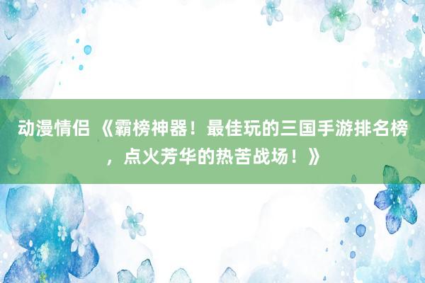动漫情侣 《霸榜神器！最佳玩的三国手游排名榜，点火芳华的热苦战场！》