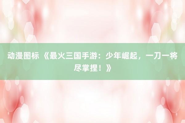 动漫图标 《最火三国手游：少年崛起，一刀一将尽掌捏！》
